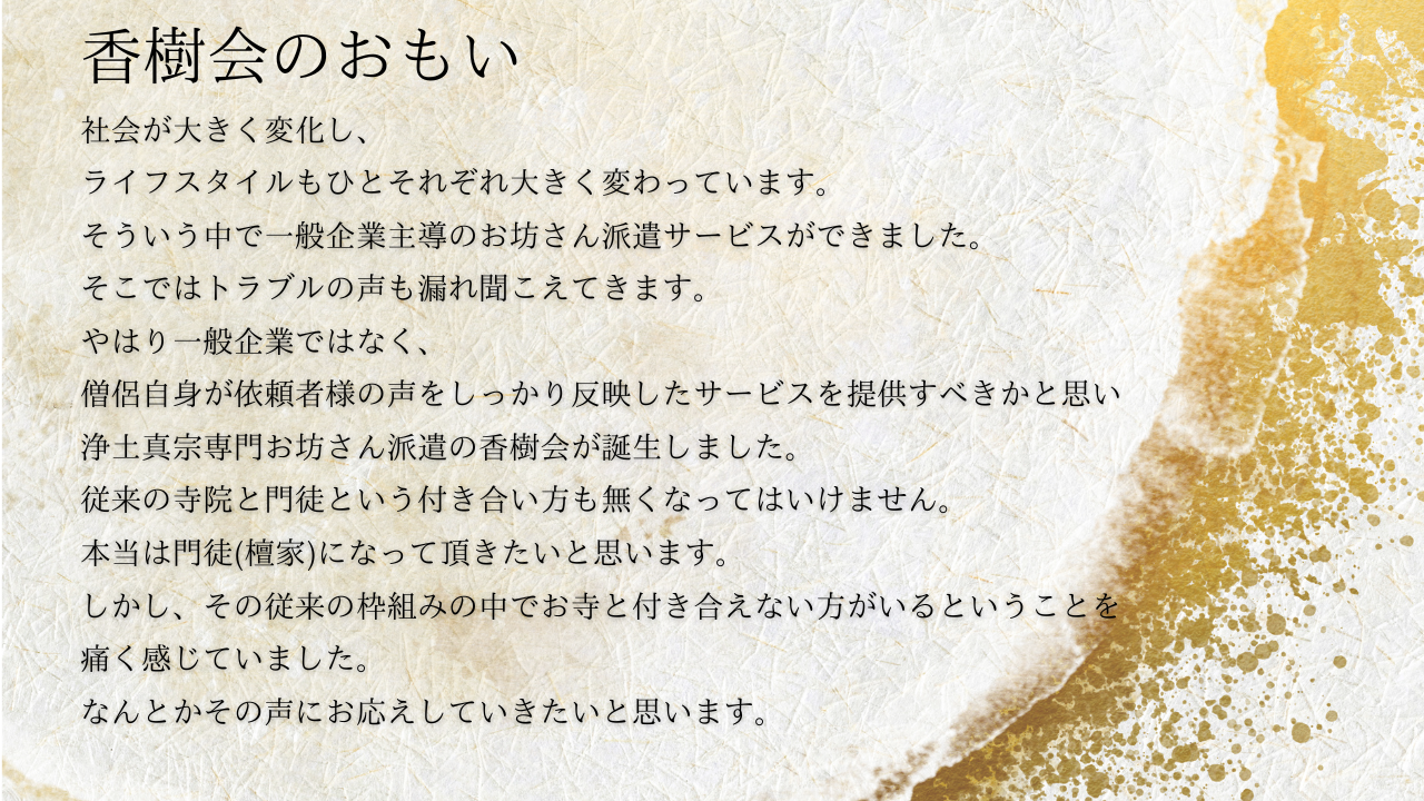 社会が大きく変化し、
ライフスタイルもひとそれぞれ大きく変わっています。
そういう中で一般企業主導のお坊さん派遣サービスができました。
そこではトラブルの声も漏れ聞こえてきます。
やはり一般企業ではなく、
僧侶自身が依頼者様の声をしっかり反映したサービスを提供すべきかと思い
浄土真宗専門お坊さん派遣の香樹会が誕生しました。
従来の寺院と門徒という付き合い方も無くなってはいけません。
本当は門徒(檀家)になって頂きたいと思います。
しかし、その従来の枠組みの中でお寺と付き合えない方がいるということを
痛く感じていました。
なんとかその声にお応えしていきたいと思います。